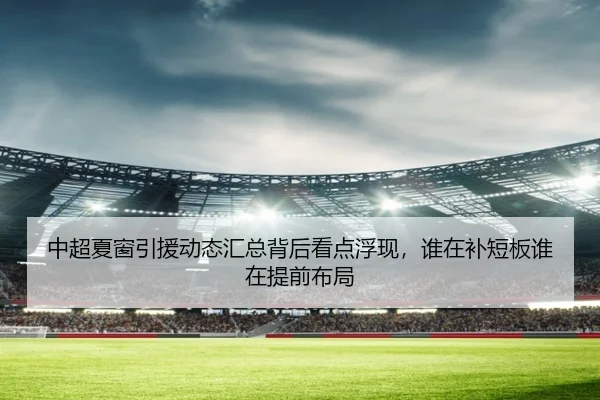 中超夏窗引援动态汇总背后看点浮现，谁在补短板谁在提前布局